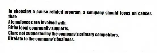 In choosing a cause-related program, a company should focus on causes that:
A)employees are involved with.
B)the local community supports.
C)are not supported by the company's primary competitors.
D)relate to the company's business.