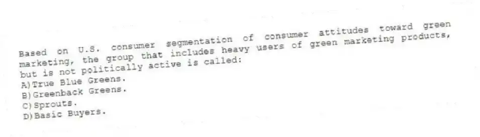 Based on U.S. consumer segmentation of consumer attitudes toward green marketing, the group that includes heavy users of green marketing products, but is not politically active is called:
A)True Blue Greens.
B)Greenback Greens.
C)Sprouts.
D)Basic Buyers.
