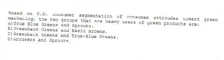 Based on U.S. consumer segmentation of consumer attitudes toward green marketing, the two groups that are heavy users of green products are:
A)True Blue Greens and Sprouts.
B)Greenback Greens and Basic Browns.
C)Greenback Greens and True-Blue Greens.
D)Grousers and Sprouts.
