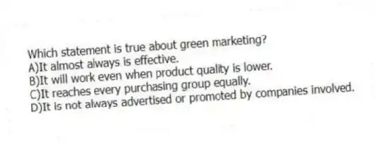 Which statement is true about green marketing?
A)It almost always is effective.
B)It will work even when product quality is lower.
C)It reaches every purchasing group equally.
D)It is not always advertised or promoted by companies involved.