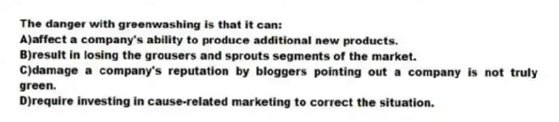 The danger with greenwashing is that it can:
A)affect a company's ability to produce additional new products.
B)result in losing the grousers and sprouts segments of the market.
C)damage a company's reputation by bloggers pointing out a company is not truly green.
D)require investing in cause-related marketing to correct the situation.