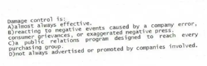 Damage control is:
A)almost always effective.
B)reacting to negative events caused by a company error, consumer grievances, or exaggerated negative press.
C)a public relations program designed to reach every purchasing group.
D)not always advertised or promoted by companies involved.