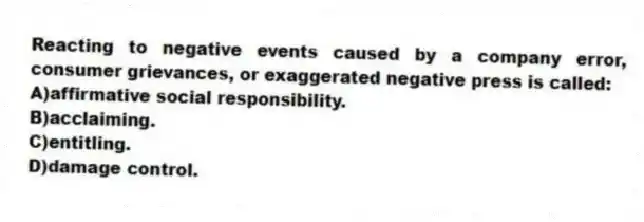 Reacting to negative events caused by a company error, consumer grievances, or exaggerated negative press is called:
A)affirmative social responsibility.
B)acclaiming.
C)entitling.
D)damage control.