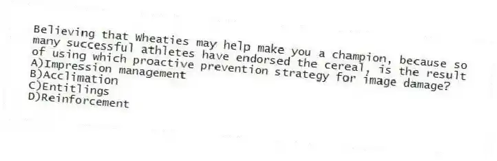 Believing that Wheaties may help make you a champion, because so many successful athletes have endorsed the cereal, is the result of using which proactive prevention strategy for image damage?
A)Impression management
B)Acclimation
C)Entitlings
D)Reinforcement