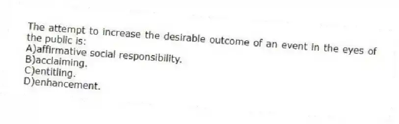 The attempt to increase the desirable outcome of an event in the eyes of the public is:
A)affirmative social responsibility.
B)acclaiming.
C)entitling.
D)enhancement.
