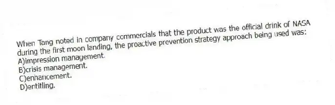 When Tang noted in company commercials that the product was the official drink of NASA during the first moon landing, the proactive prevention strategy approach being used was:
A)impression management.
B)crisis management.
C)enhancement.
D)entitling.