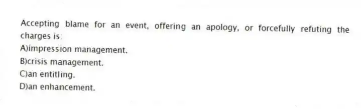 Accepting blame for an event, offering an apology, or forcefully refuting the charges is:
A)impression management.
B)crisis management.
C)an entitling.
D)an enhancement.