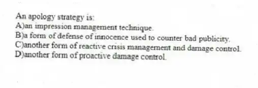An apology strategy is:
A)an impression management technique.
B)a form of defense of innocence used to counter bad publicity.
C)another form of reactive crisis management and damage control.
D)another form of proactive damage control.