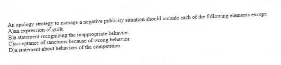 An apology strategy to manage a negative publicity situation should include each of the following elements except:
A)an expression of guilt.
B)a statement recognizing the inappropriate behavior.
C)acceptance of sanctions because of wrong behavior.
D)a statement about behaviors of the competition.
