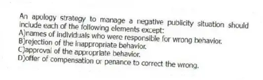 An apology strategy to manage a negative publicity situation should include each of the following elements except:
A)names of individuals who were responsible for wrong behavior.
B)rejection of the inappropriate behavior.
C)approval of the appropriate behavior.
D)offer of compensation or penance to correct the wrong.
