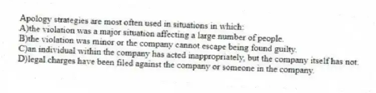 Apology strategies are most often used in situations in which:
A)the violation was a major situation affecting a large number of people.
B)the violation was minor or the company cannot escape being found guilty.
C)an individual within the company has acted inappropriately, but the company itself has not.
D)legal charges have been filed against the company or someone in the company.
