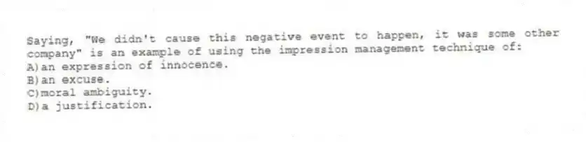 Saying, "We didn't cause this negative event to happen, it was some other company" is an example of using the impression management technique of:
A)an expression of innocence.
B)an excuse.
C)moral ambiguity.
D)a justification.