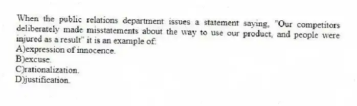 When the public relations department issues a statement saying, "Our competitors deliberately made misstatements about the way to use our product, and people were injured as a result" it is an example of:
A)expression of innocence.
B)excuse.
C)rationalization.
D)justification.