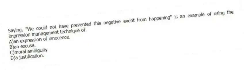 Saying, "We could not have prevented this negative event from happening" is an example of using the impression management technique of:
A)an expression of innocence.
B)an excuse.
C)moral ambiguity.
D)a justification.