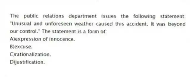 The public relations department issues the following statement: "Unusual and unforeseen weather caused this accident. It was beyond our control." The statement is a form of:
A)expression of innocence.
B)excuse.
C)rationalization.
D)justification.