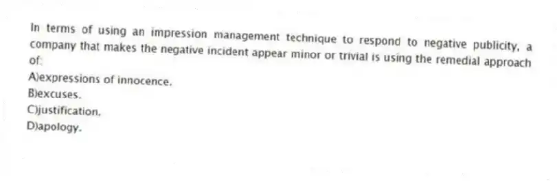 In terms of using an impression management technique to respond to negative publicity, a company that makes the negative incident appear minor or trivial is using the remedial approach of:
A)expressions of innocence.
B)excuses.
C)justification.
D)apology.
