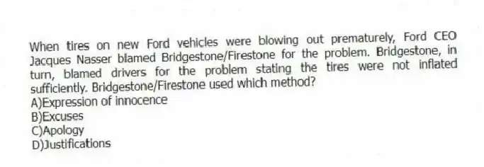 When tires on new Ford vehicles were blowing out prematurely, Ford CEO Jacques Nasser blamed Bridgestone/Firestone for the problem. Bridgestone, in turn, blamed drivers for the problem stating the tires were not inflated sufficiently. Bridgestone/Firestone used which method?
A)Expression of innocence
B)Excuses
C)Apology
D)Justifications