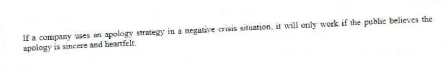 If a company uses an apology strategy in a negative crisis situation, it will only work if the public believes the apology is sincere and heartfelt.