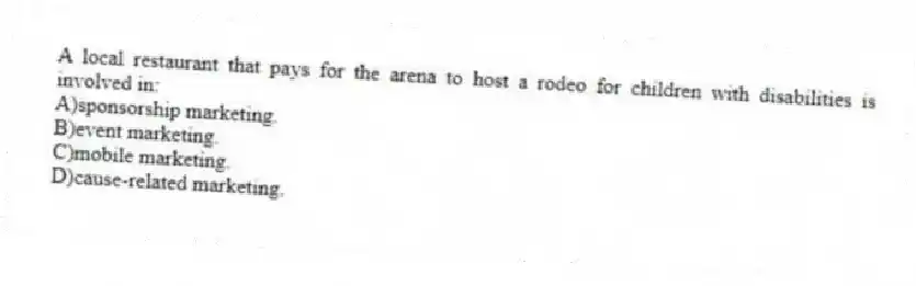 A local restaurant that pays for the arena to host a rodeo for children with disabilities is involved in:
A)sponsorship marketing.
B)event marketing.
C)mobile marketing.
D)cause-related marketing.