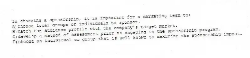 In choosing a sponsorship, it is important for a marketing team to:
A)choose local groups or individuals to sponsor.
B)match the audience profile with the company's target market.
C)develop a method of assessment prior to engaging in the sponsorship program.
D)choose an individual or group that is well known to maximize the sponsorship impact.