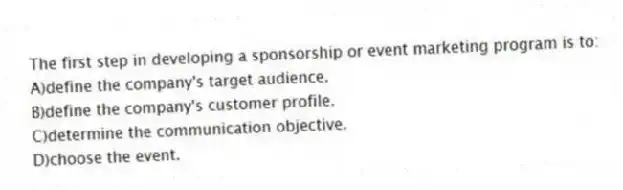 The first step in developing a sponsorship or event marketing program is to:
A)define the company's target audience.
B)define the company's customer profile.
C)determine the communication objective.
D)choose the event.