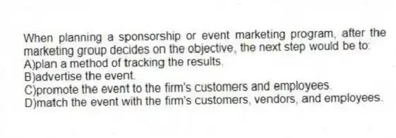 When planning a sponsorship or event marketing program, after the marketing group decides on the objective, the next step would be to:
A)plan a method of tracking the results.
B)advertise the event.
C)promote the event to the firm's customers and employees.
D)match the event with the firm's customers, vendors, and employees.