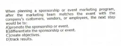 When planning a sponsorship or event marketing program, after the marketing team matches the event with the company's customers, vendors, or employees, the next step would be to:
A)promote the sponsorship or event.
B)differentiate the sponsorship or event.
C)create objectives.
D)track results.