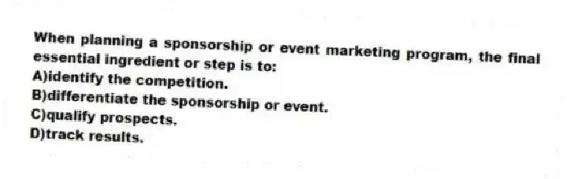 When planning a sponsorship or event marketing program, the final essential ingredient or step is to:
A)identify the competition.
B)differentiate the sponsorship or event.
C)qualify prospects.
D)track results.