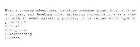 When a company advertises, develops consumer promotions, such as a contest, and develops other marketing communications as a tie-in with an event marketing program, it is called which type of promotion?
A)Local
B)Corporate
C)Advertising
D)Cross