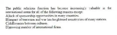 The public relations function has become increasingly valuable in the international arena for all of the following reasons except:
A)lack of sponsorship opportunities in many countries.
B)impact of terrorism and war has heightened sensitivities of many nations.
C)differences between cultures.
D)growing number of international firms.
