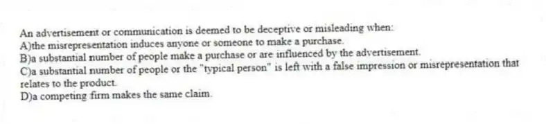 An advertisement or communication is deemed to be deceptive or misleading when:
A)the misrepresentation induces anyone or someone to make a purchase.
B)a substantial number of people make a purchase or are influenced by the advertisement.
C)a substantial number of people or the "typical person" is left with a false impression or misrepresentation that relates to the product.
D)a competing firm makes the same claim.