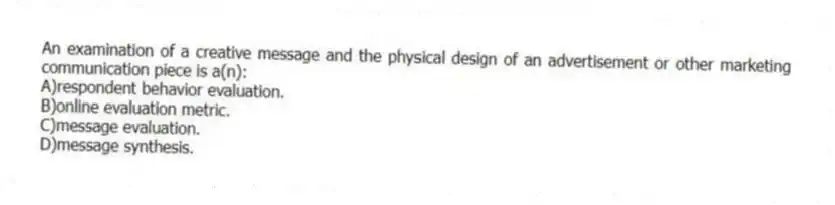 An examination of a creative message and the physical design of an advertisement or other marketing communication piece is a(n):
A)respondent behavior evaluation.
B)online evaluation metric.
C)message evaluation.
D)message synthesis.