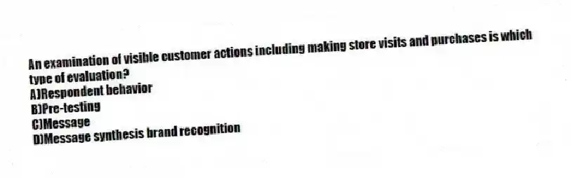 An examination of visible customer actions including making store visits and purchases is which type of evaluation?
A)Respondent behavior
B)Pre-testing
C)Message
D)Message synthesis brand recognition