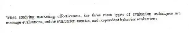 When studying marketing effectiveness, the three main types of evaluation techniques are message evaluations, online evaluation metrics, and respondent behavior evaluations.