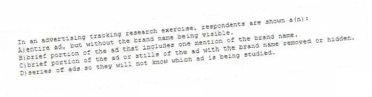 In an advertising tracking research exercise, respondents are shown a(n):
A)entire ad, but without the brand name being visible.
B)brief portion of the ad that includes one mention of the brand name.
C)brief portion of the ad or stills of the ad with the brand name removed or hidden.
D)series of ads so they will not know which ad is being studied.