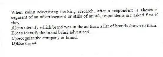 When using advertising tracking research, after a respondent is shown a segment of an advertisement or stills of an ad, respondents are asked first if they:
A)can identify which brand was in the ad from a list of brands shown to them.
B)can identify the brand being advertised.
C)recognize the company or brand.
D)like the ad.
