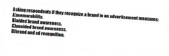 Asking respondents if they recognize a brand in an advertisement measures:
A)memorability.
B)aided brand awareness.
C)unaided brand awareness.
D)brand and ad recognition.