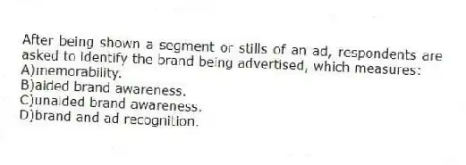 After being shown a segment or stills of an ad, respondents are asked to identify the brand being advertised, which measures:
A)memorability.
B)aided brand awareness.
C)unaided brand awareness.
D)brand and ad recognition.