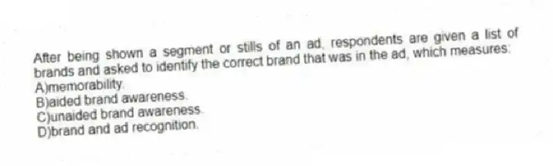 After being shown a segment or stills of an ad, respondents are given a list of brands and asked to identify the correct brand that was in the ad, which measures:
A)memorability.
B)aided brand awareness.
C)unaided brand awareness.
D)brand and ad recognition.