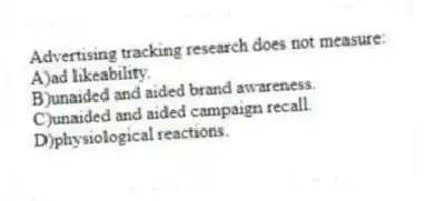 Advertising tracking research does not measure:
A)ad likeability.
B)unaided and aided brand awareness.
C)unaided and aided campaign recall.
D)physiological reactions.