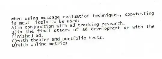 When using message evaluation techniques, copytesting is most likely to be used:
A)in conjunction with ad tracking research.
B)in the final stages of ad development or with the finished ad.
C)with theater and portfolio tests.
D)with online metrics.