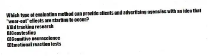 Which type of evaluation method can provide clients and advertising agencies with an idea that "wear-out" effects are starting to occur?
A)Ad tracking research
B)Copytesting
C)Cognitive neuroscience
D)Emotional reaction tests