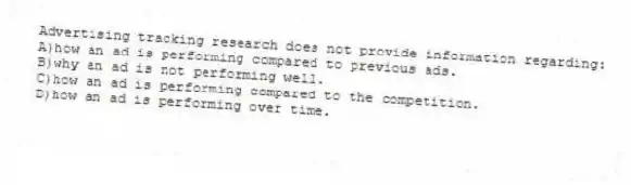 Advertising tracking research does not provide information regarding:
A)how an ad is performing compared to previous ads.
B)why an ad is not performing well.
C)how an ad is performing compared to the competition.
D)how an ad is performing over time.