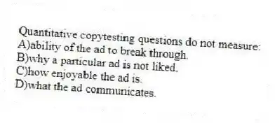 Quantitative copytesting questions do not measure:
A)ability of the ad to break through.
B)why a particular ad is not liked.
C)how enjoyable the ad is.
D)what the ad communicates.