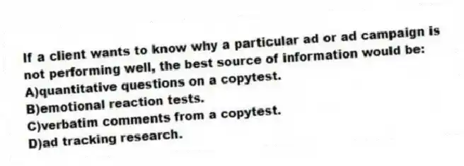 If a client wants to know why a particular ad or ad campaign is not performing well, the best source of information would be:
A)quantitative questions on a copytest.
B)emotional reaction tests.
C)verbatim comments from a copytest.
D)ad tracking research.