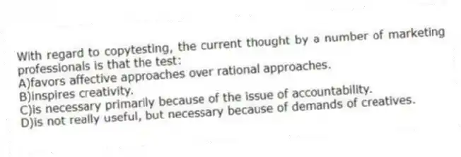 With regard to copytesting, the current thought by a number of marketing professionals is that the test:
A)favors affective approaches over rational approaches.
B)inspires creativity.
C)is necessary primarily because of the issue of accountability.
D)is not really useful, but necessary because of demands of creatives.