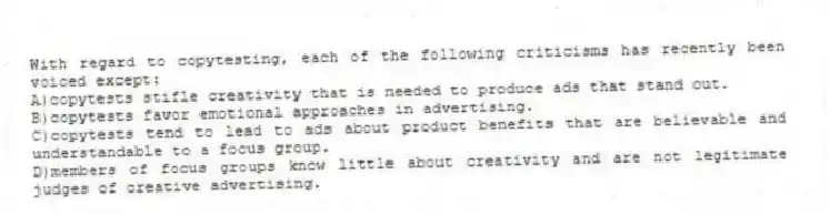 With regard to copytesting, each of the following criticisms has recently been voiced except:
A)copytests stifle creativity that is needed to produce ads that stand out.
B)copytests favor emotional approaches in advertising.
C)copytests tend to lead to ads about product benefits that are believable and understandable to a focus group.
D)members of focus groups know little about creativity and are not legitimate judges of creative advertising.