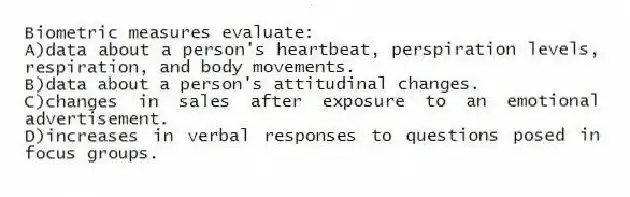 Biometric measures evaluate:
A)data about a person's heartbeat, perspiration levels, respiration, and body movements.
B)data about a person's attitudinal changes.
C)changes in sales after exposure to an emotional advertisement.
D)increases in verbal responses to questions posed in focus groups.