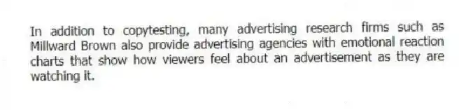 In addition to copytesting, many advertising research firms such as Millward Brown also provide advertising agencies with emotional reaction charts that show how viewers feel about an advertisement as they are watching it.