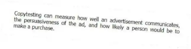 Copytesting can measure how well an advertisement communicates, the persuasiveness of the ad, and how likely a person would be to make a purchase.